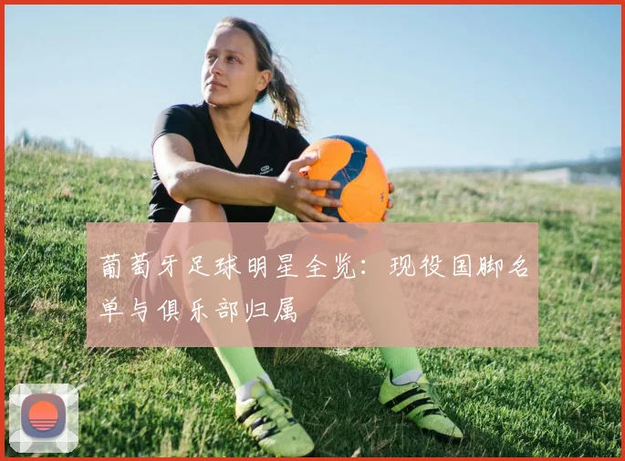 葡萄牙足球明星全览：现役国脚名单与俱乐部归属