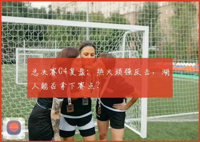 总决赛G4复盘：热火顽强反击，湖人能否拿下赛点？