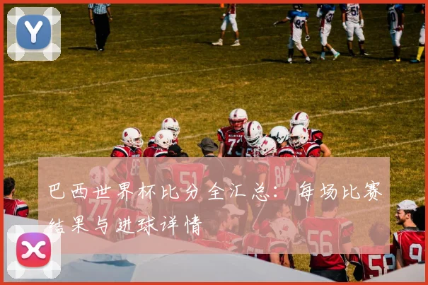 巴西世界杯比分全汇总：每场比赛结果与进球详情
