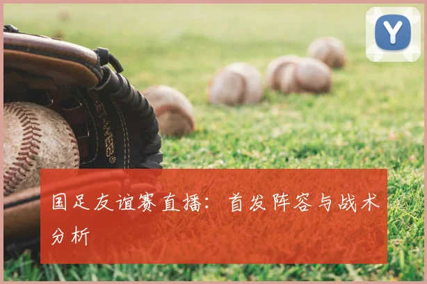 国足友谊赛直播：首发阵容与战术分析