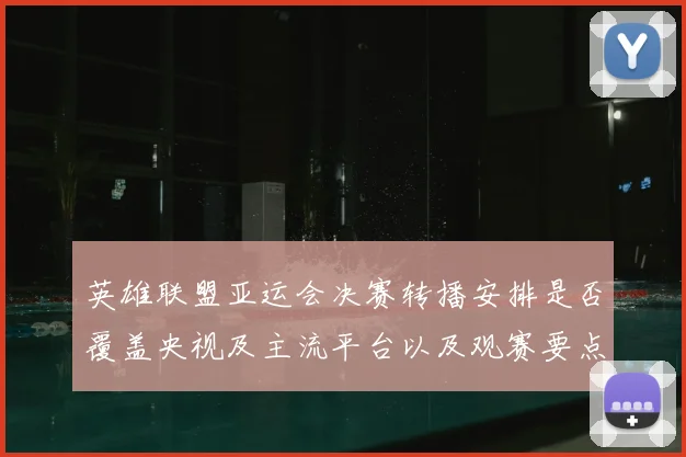 英雄联盟亚运会决赛转播安排是否覆盖央视及主流平台以及观赛要点