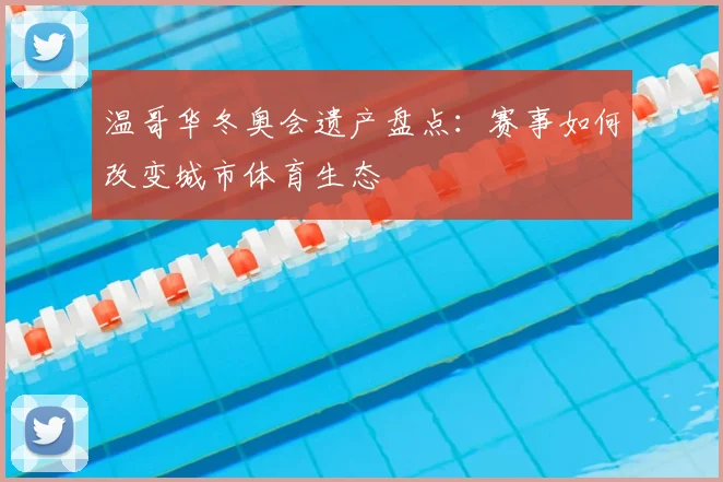 温哥华冬奥会遗产盘点：赛事如何改变城市体育生态