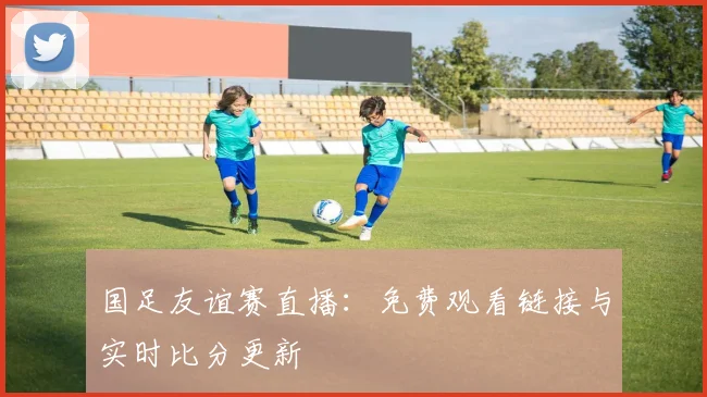 国足友谊赛直播：免费观看链接与实时比分更新