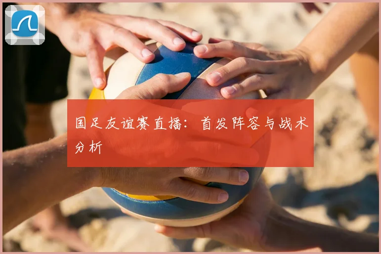国足友谊赛直播：首发阵容与战术分析