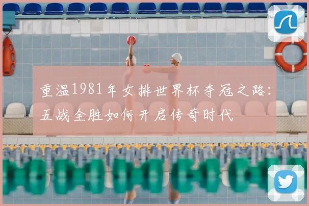 重温1981年女排世界杯夺冠之路：五战全胜如何开启传奇时代