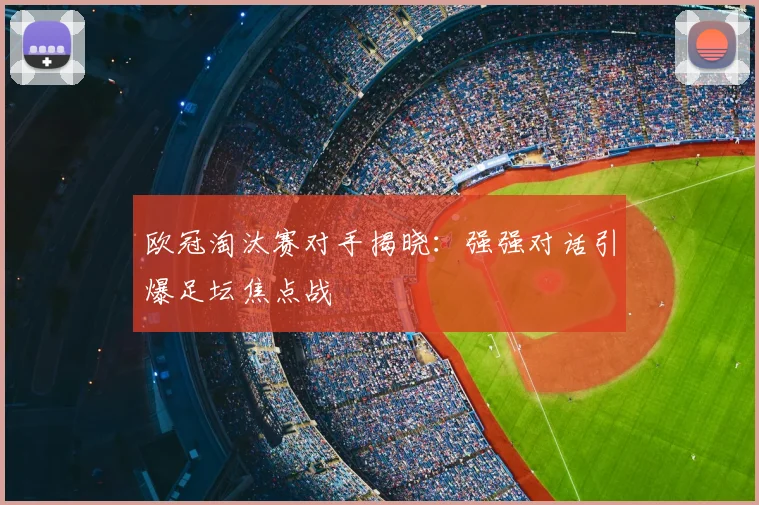 欧冠淘汰赛对手揭晓：强强对话引爆足坛焦点战