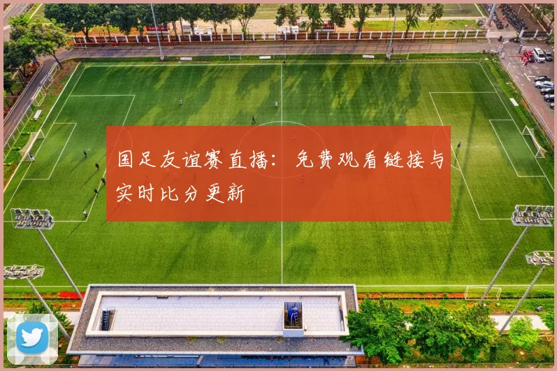 国足友谊赛直播：免费观看链接与实时比分更新