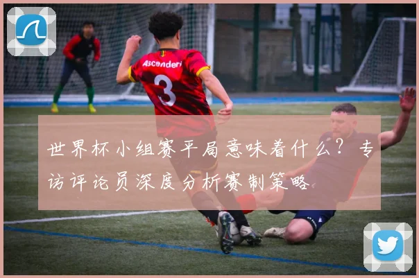 世界杯小组赛平局意味着什么？专访评论员深度分析赛制策略