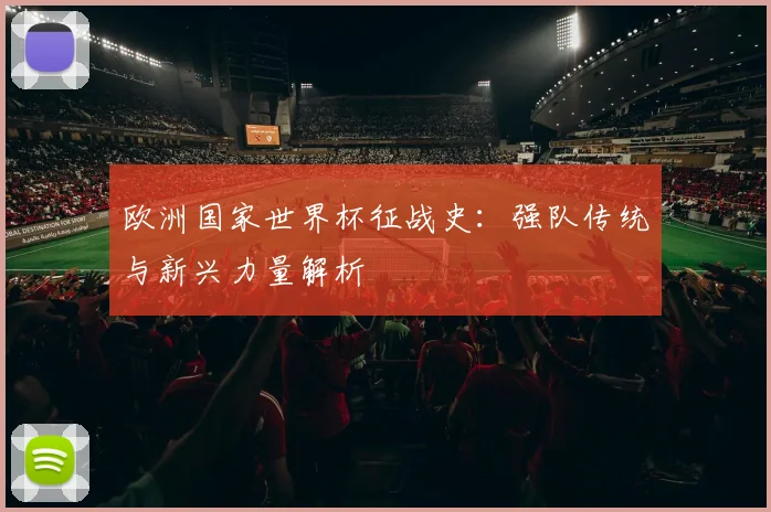 欧洲国家世界杯征战史：强队传统与新兴力量解析