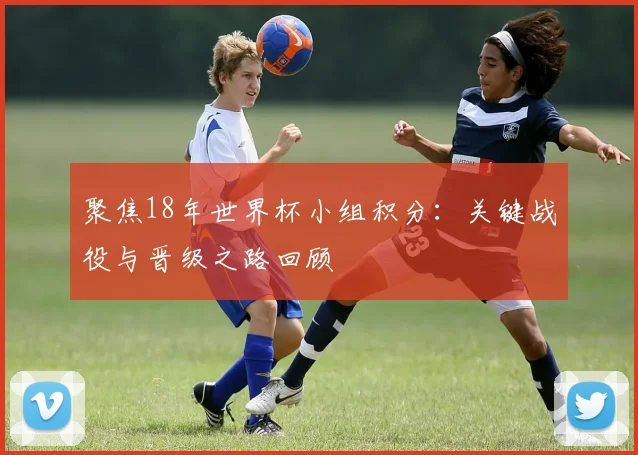 聚焦18年世界杯小组积分：关键战役与晋级之路回顾