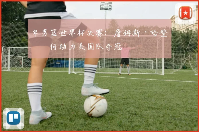 年男篮世界杯决赛：詹姆斯·哈登如何助力美国队夺冠