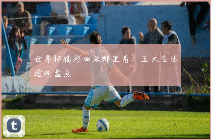世界杯精彩回放哪里看？五大合法途径盘点