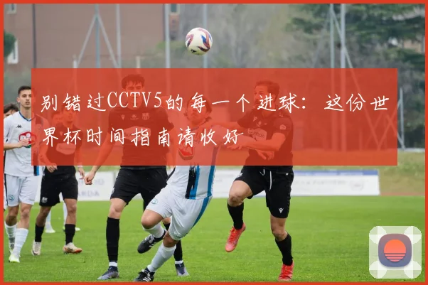 别错过CCTV5的每一个进球：这份世界杯时间指南请收好