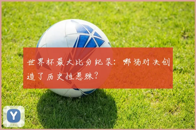 世界杯最大比分纪录：哪场对决创造了历史性悬殊？