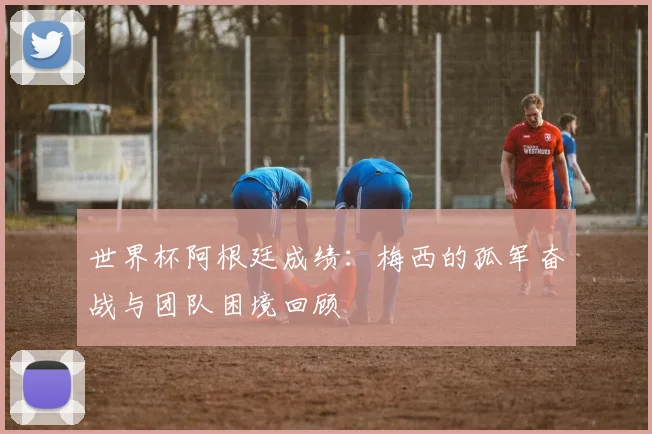 世界杯阿根廷成绩：梅西的孤军奋战与团队困境回顾