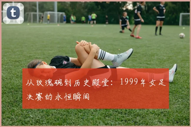 从玫瑰碗到历史殿堂：1999年女足决赛的永恒瞬间