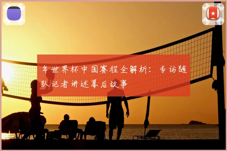 年世界杯中国赛程全解析：专访随队记者讲述幕后故事