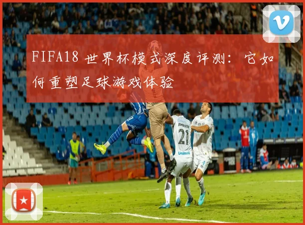FIFA18 世界杯模式深度评测:它如何重塑足球游戏体验