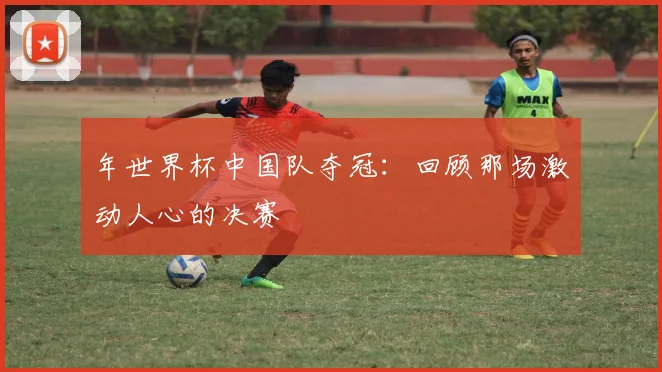年世界杯中国队夺冠：回顾那场激动人心的决赛