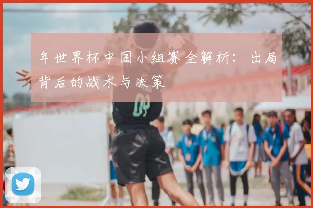 年世界杯中国小组赛全解析：出局背后的战术与决策
