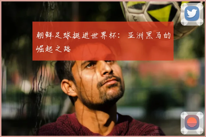 朝鲜足球挺进世界杯：亚洲黑马的崛起之路