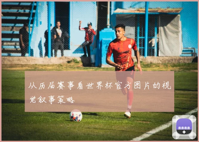 从历届赛事看世界杯官方图片的视觉叙事策略