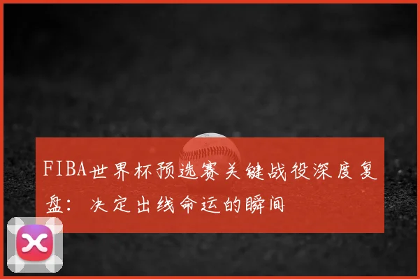 FIBA世界杯预选赛关键战役深度复盘：决定出线命运的瞬间
