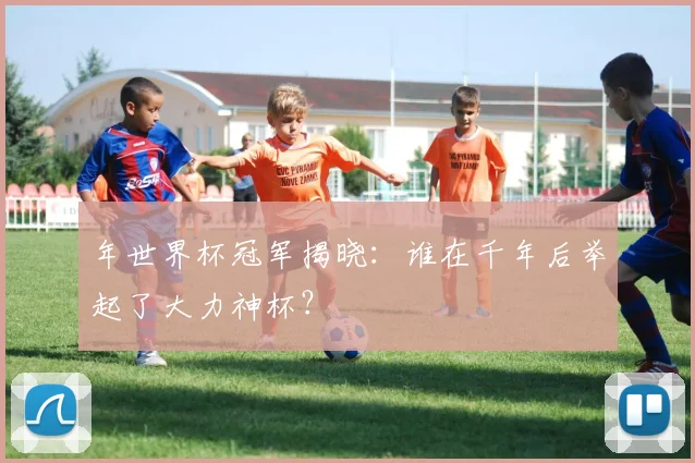 年世界杯冠军揭晓：谁在千年后举起了大力神杯？